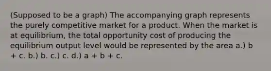 (Supposed to be a graph) The accompanying graph represents the purely competitive market for a product. When the market is at equilibrium, the total opportunity cost of producing the equilibrium output level would be represented by the area a.) b + c. b.) b. c.) c. d.) a + b + c.