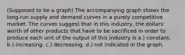 (Supposed to be a graph) The accompanying graph shows the long-run supply and demand curves in a purely competitive market. The curves suggest that in this industry, the dollars' worth of other products that have to be sacrificed in order to produce each unit of the output of this industry is a.) constant. b.) increasing. c.) decreasing. d.) not indicated in the graph.