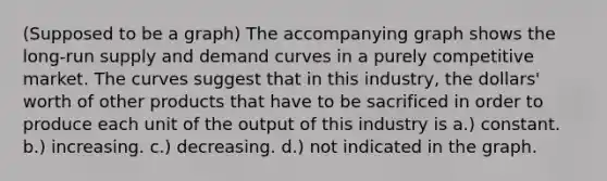 (Supposed to be a graph) The accompanying graph shows the <a href='https://www.questionai.com/knowledge/kDweKfWm70-long-run-supply' class='anchor-knowledge'>long-run supply</a> and demand curves in a purely competitive market. The curves suggest that in this industry, the dollars' worth of other products that have to be sacrificed in order to produce each unit of the output of this industry is a.) constant. b.) increasing. c.) decreasing. d.) not indicated in the graph.