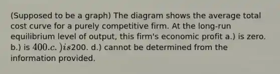 (Supposed to be a graph) The diagram shows the average total cost curve for a purely competitive firm. At the long-run equilibrium level of output, this firm's economic profit a.) is zero. b.) is 400. c.) is200. d.) cannot be determined from the information provided.