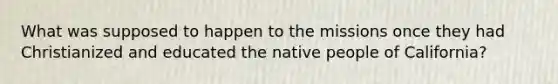 What was supposed to happen to the missions once they had Christianized and educated the native people of California?