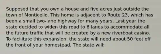 Supposed that you own a house and five acres just outside the town of Monticello. This home is adjacent to Route 23, which has been a small two-lane highway for many years. Last year the state decided to widen this road to 6 lanes to accommodate all the future traffic that will be created by a new riverboat casino. To facilitate this expansion, the state will need about 50 feet off the front of your homestead. The state will: