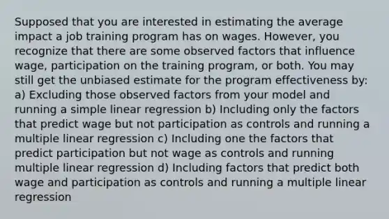 Supposed that you are interested in estimating the average impact a job training program has on wages. However, you recognize that there are some observed factors that influence wage, participation on the training program, or both. You may still get the unbiased estimate for the program effectiveness by: a) Excluding those observed factors from your model and running a simple linear regression b) Including only the factors that predict wage but not participation as controls and running a multiple linear regression c) Including one the factors that predict participation but not wage as controls and running multiple linear regression d) Including factors that predict both wage and participation as controls and running a multiple linear regression