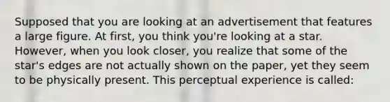 Supposed that you are looking at an advertisement that features a large figure. At first, you think you're looking at a star. However, when you look closer, you realize that some of the star's edges are not actually shown on the paper, yet they seem to be physically present. This perceptual experience is called: