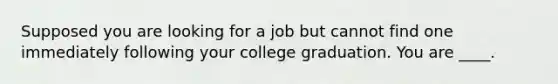 Supposed you are looking for a job but cannot find one immediately following your college graduation. You are ____.