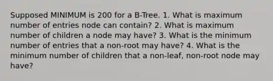 Supposed MINIMUM is 200 for a B-Tree. 1. What is maximum number of entries node can contain? 2. What is maximum number of children a node may have? 3. What is the minimum number of entries that a non-root may have? 4. What is the minimum number of children that a non-leaf, non-root node may have?