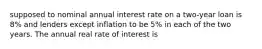 supposed to nominal annual interest rate on a two-year loan is 8% and lenders except inflation to be 5% in each of the two years. The annual real rate of interest is