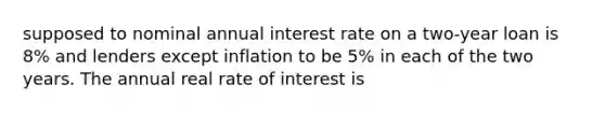 supposed to nominal annual interest rate on a two-year loan is 8% and lenders except inflation to be 5% in each of the two years. The annual real rate of interest is