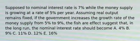 Supposed to nominal interest rate is 7% while the money supply is growing at a rate of 5% per year. Assuming real output remains fixed, if the government increases the growth rate of the money supply from 5% to 9%, the fish are effect suggest that, in the long run, the nominal interest rate should become A. 4% B. 9% C. 11% D. 12% E. 16%