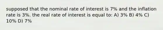 supposed that the nominal rate of interest is 7% and the inflation rate is 3%. the real rate of interest is equal to: A) 3% B) 4% C) 10% D) 7%