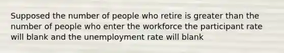 Supposed the number of people who retire is greater than the number of people who enter the workforce the participant rate will blank and the unemployment rate will blank