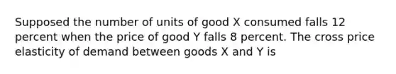 Supposed the number of units of good X consumed falls 12 percent when the price of good Y falls 8 percent. The cross price elasticity of demand between goods X and Y is