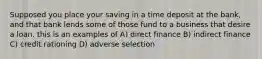 Supposed you place your saving in a time deposit at the bank, and that bank lends some of those fund to a business that desire a loan. this is an examples of A) direct finance B) indirect finance C) credit rationing D) adverse selection