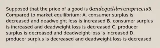 Supposed that the price of a good is 6 and equilibrium price is3. Compared to market equilibrium: A. consumer surplus is decreased and deadweight loss is increased B. consumer surplus is increased and deadweight loss is decreased C. producer surplus is decreased and deadweight loss is increased D. producer surplus is decreased and deadweight loss is decreased