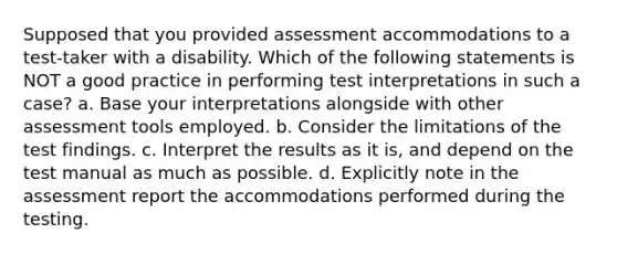 Supposed that you provided assessment accommodations to a test-taker with a disability. Which of the following statements is NOT a good practice in performing test interpretations in such a case? a. Base your interpretations alongside with other assessment tools employed. b. Consider the limitations of the test findings. c. Interpret the results as it is, and depend on the test manual as much as possible. d. Explicitly note in the assessment report the accommodations performed during the testing.