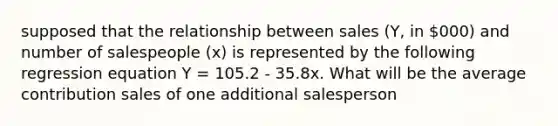 supposed that the relationship between sales (Y, in 000) and number of salespeople (x) is represented by the following regression equation Y = 105.2 - 35.8x. What will be the average contribution sales of one additional salesperson