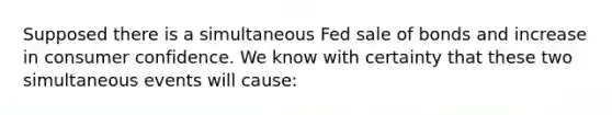 Supposed there is a simultaneous Fed sale of bonds and increase in consumer confidence. We know with certainty that these two simultaneous events will cause: