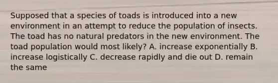 Supposed that a species of toads is introduced into a new environment in an attempt to reduce the population of insects. The toad has no natural predators in the new environment. The toad population would most likely? A. increase exponentially B. increase logistically C. decrease rapidly and die out D. remain the same