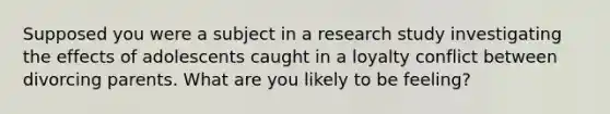 Supposed you were a subject in a research study investigating the effects of adolescents caught in a loyalty conflict between divorcing parents. What are you likely to be feeling?