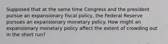 Supposed that at the same time Congress and the president pursue an expansionary fiscal policy, the Federal Reserve pursues an expansionary monetary policy. How might an expansionary monetary policy affect the extent of crowding out in the short run?