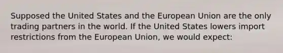 Supposed the United States and the European Union are the only trading partners in the world. If the United States lowers import restrictions from the European Union, we would expect: