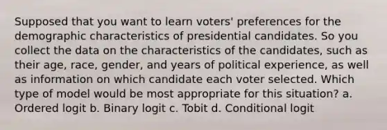 Supposed that you want to learn voters' preferences for the demographic characteristics of presidential candidates. So you collect the data on the characteristics of the candidates, such as their age, race, gender, and years of political experience, as well as information on which candidate each voter selected. Which type of model would be most appropriate for this situation? a. Ordered logit b. Binary logit c. Tobit d. Conditional logit