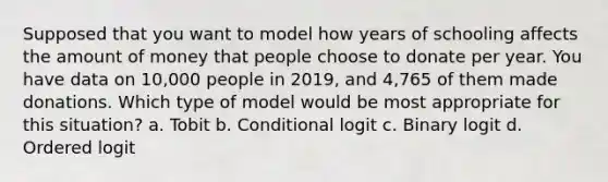 Supposed that you want to model how years of schooling affects the amount of money that people choose to donate per year. You have data on 10,000 people in 2019, and 4,765 of them made donations. Which type of model would be most appropriate for this situation? a. Tobit b. Conditional logit c. Binary logit d. Ordered logit