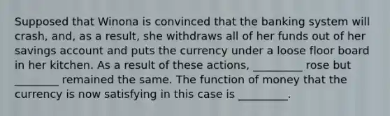 Supposed that Winona is convinced that the banking system will crash, and, as a result, she withdraws all of her funds out of her savings account and puts the currency under a loose floor board in her kitchen. As a result of these actions, _________ rose but ________ remained the same. The function of money that the currency is now satisfying in this case is _________.