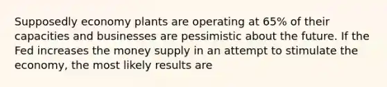 Supposedly economy plants are operating at 65% of their capacities and businesses are pessimistic about the future. If the Fed increases the money supply in an attempt to stimulate the economy, the most likely results are