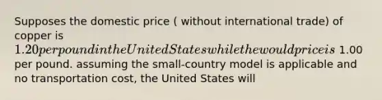 Supposes the domestic price ( without international trade) of copper is 1.20 per pound in the United States while the would price is 1.00 per pound. assuming the small-country model is applicable and no transportation cost, the United States will