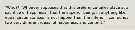 *Who?* "Whoever supposes that this preference takes place at a sacrifice of happiness—that the superior being, in anything like equal circumstances, is not happier than the inferior—confounds two very different ideas, of happiness, and content."