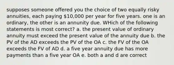 supposes someone offered you the choice of two equally risky annuities, each paying 10,000 per year for five years. one is an ordinary, the other is an annunity due. WHich of the following statements is most correct? a. the present value of ordinary annuity must exceed the present value of the annuity due b. the PV of the AD exceeds the PV of the OA c. the FV of the OA exceeds the FV of AD d. a five year annuity due has more payments than a five year OA e. both a and d are correct