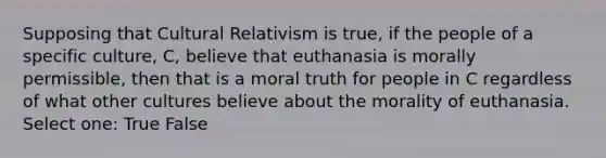 Supposing that Cultural Relativism is true, if the people of a specific culture, C, believe that euthanasia is morally permissible, then that is a moral truth for people in C regardless of what other cultures believe about the morality of euthanasia. Select one: True False