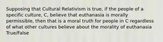 Supposing that Cultural Relativism is true, if the people of a specific culture, C, believe that euthanasia is morally permissible, then that is a moral truth for people in C regardless of what other cultures believe about the morality of euthanasia True/False