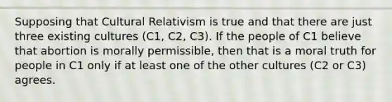 Supposing that Cultural Relativism is true and that there are just three existing cultures (C1, C2, C3). If the people of C1 believe that abortion is morally permissible, then that is a moral truth for people in C1 only if at least one of the other cultures (C2 or C3) agrees.