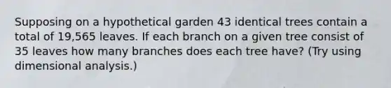 Supposing on a hypothetical garden 43 identical trees contain a total of 19,565 leaves. If each branch on a given tree consist of 35 leaves how many branches does each tree have? (Try using dimensional analysis.)