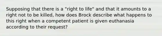 Supposing that there is a "right to life" and that it amounts to a right not to be killed, how does Brock describe what happens to this right when a competent patient is given euthanasia according to their request?