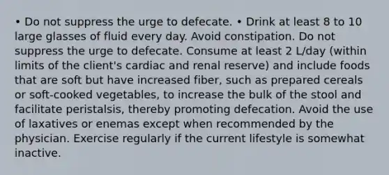 • Do not suppress the urge to defecate. • Drink at least 8 to 10 large glasses of fluid every day. Avoid constipation. Do not suppress the urge to defecate. Consume at least 2 L/day (within limits of the client's cardiac and renal reserve) and include foods that are soft but have increased fiber, such as prepared cereals or soft-cooked vegetables, to increase the bulk of the stool and facilitate peristalsis, thereby promoting defecation. Avoid the use of laxatives or enemas except when recommended by the physician. Exercise regularly if the current lifestyle is somewhat inactive.