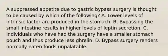 A suppressed appetite due to gastric bypass surgery is thought to be caused by which of the following? A. Lower levels of intrinsic factor are produced in the stomach. B. Bypassing the small intestine results in higher levels of leptin secretion. C. Individuals who have had the surgery have a smaller stomach pouch and thus produce less ghrelin. D. Bypass surgery renders normally eaten foods unpalatable.