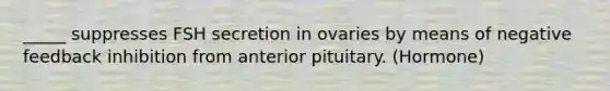 _____ suppresses FSH secretion in ovaries by means of negative feedback inhibition from anterior pituitary. (Hormone)