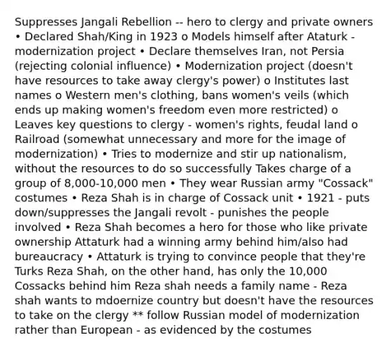 Suppresses Jangali Rebellion -- hero to clergy and private owners • Declared Shah/King in 1923 o Models himself after Ataturk - modernization project • Declare themselves Iran, not Persia (rejecting colonial influence) • Modernization project (doesn't have resources to take away clergy's power) o Institutes last names o Western men's clothing, bans women's veils (which ends up making women's freedom even more restricted) o Leaves key questions to clergy - women's rights, feudal land o Railroad (somewhat unnecessary and more for the image of modernization) • Tries to modernize and stir up nationalism, without the resources to do so successfully Takes charge of a group of 8,000-10,000 men • They wear Russian army "Cossack" costumes • Reza Shah is in charge of Cossack unit • 1921 - puts down/suppresses the Jangali revolt - punishes the people involved • Reza Shah becomes a hero for those who like private ownership Attaturk had a winning army behind him/also had bureaucracy • Attaturk is trying to convince people that they're Turks Reza Shah, on the other hand, has only the 10,000 Cossacks behind him Reza shah needs a family name - Reza shah wants to mdoernize country but doesn't have the resources to take on the clergy ** follow Russian model of modernization rather than European - as evidenced by the costumes