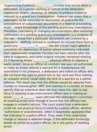 -Suppressing Evidence --_____ _____- a crime that occurs when a defendant, or a person working on behalf of the defendant, suppresses (hides), destroys, or refuses to produce evidence relevant to a grand jury investigation --Federal law states that a defendant, to be convicted of obstruction of justice for the concealment of subpoenaed documents in a federal proceeding, must: ---Have knowledge of the pending grand jury investigation. Therefore, concealing or changing documentation after receiving notification of a pending grand jury investigation is a violation of this law ---Know that a particular documents are covered by a subpoena ---Willfully conceal or endeavor to conceal them form a grand jury --_____ _____ v. ______- the 4th Circuit Court upheld a conviction for obstruction of justice where testimony indicated that subpoenaed corporate minutes had been altered after the date of subpoena, and some original minutes remained missing 15.5 Resisting Arrest -_____ _____- physical efforts to oppose a lawful arrest -Since an officer at common law was not authorized to make an arrest without a warrant for a misdemeanor not committed in his presence, a defendant who killed an officer who did not have the right to arrest him or her (and was thus making an unlawful arrest) could claim the lack of a warrant as a partial defense. The result was that the offense would be reduced from murder to manslaughter -MPC and statutes in a number of states specify that an individual does not ever have the right to use force in resisting a law enforcement officer who is making an arrest -_____ v. _______- court affirmed the defendant's conviction of resisting arrest even though it found that the officers had engage in unlawful seizure. The court stated that a defendant could not use physical force to resist by a police officer, whether "authorized or unauthorized...when it reasonably appeared that the individual is a police officer. Thus, even if the underlying charge or seizure is deemed illegal, if the defendant knowingly resists an arrest by a police officer, he is still guilty of resisting arrest