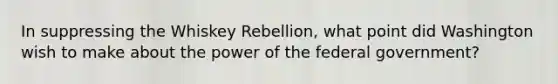 In suppressing the Whiskey Rebellion, what point did Washington wish to make about the power of the federal government?