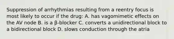 Suppression of arrhythmias resulting from a reentry focus is most likely to occur if the drug: A. has vagomimetic effects on the AV node B. is a β-blocker C. converts a unidirectional block to a bidirectional block D. slows conduction through the atria