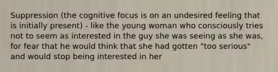 Suppression (the cognitive focus is on an undesired feeling that is initially present) - like the young woman who consciously tries not to seem as interested in the guy she was seeing as she was, for fear that he would think that she had gotten "too serious" and would stop being interested in her