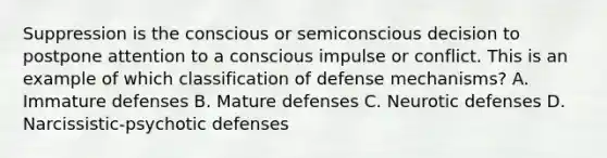 Suppression is the conscious or semiconscious decision to postpone attention to a conscious impulse or conflict. This is an example of which classification of defense mechanisms? A. Immature defenses B. Mature defenses C. Neurotic defenses D. Narcissistic-psychotic defenses