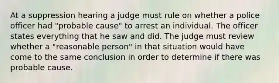 At a suppression hearing a judge must rule on whether a police officer had "probable cause" to arrest an individual. The officer states everything that he saw and did. The judge must review whether a "reasonable person" in that situation would have come to the same conclusion in order to determine if there was probable cause.