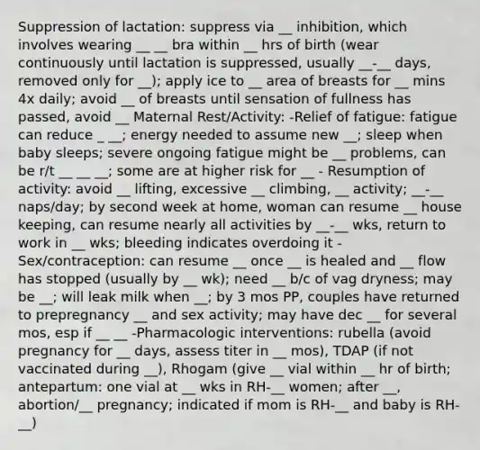 Suppression of lactation: suppress via __ inhibition, which involves wearing __ __ bra within __ hrs of birth (wear continuously until lactation is suppressed, usually __-__ days, removed only for __); apply ice to __ area of breasts for __ mins 4x daily; avoid __ of breasts until sensation of fullness has passed, avoid __ Maternal Rest/Activity: -Relief of fatigue: fatigue can reduce _ __; energy needed to assume new __; sleep when baby sleeps; severe ongoing fatigue might be __ problems, can be r/t __ __ __; some are at higher risk for __ - Resumption of activity: avoid __ lifting, excessive __ climbing, __ activity; __-__ naps/day; by second week at home, woman can resume __ house keeping, can resume nearly all activities by __-__ wks, return to work in __ wks; bleeding indicates overdoing it -Sex/contraception: can resume __ once __ is healed and __ flow has stopped (usually by __ wk); need __ b/c of vag dryness; may be __; will leak milk when __; by 3 mos PP, couples have returned to prepregnancy __ and sex activity; may have dec __ for several mos, esp if __ __ -Pharmacologic interventions: rubella (avoid pregnancy for __ days, assess titer in __ mos), TDAP (if not vaccinated during __), Rhogam (give __ vial within __ hr of birth; antepartum: one vial at __ wks in RH-__ women; after __, abortion/__ pregnancy; indicated if mom is RH-__ and baby is RH-__)