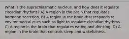 What is the suprachiasmatic nucleus, and how does it regulate circadian rhythms? A) A region in the brain that regulates hormone secretion. B) A region in the brain that responds to environmental cues such as light to regulate circadian rhythms. C) A region in the brain that regulates eating and drinking. D) A region in the brain that controls sleep and wakefulness.