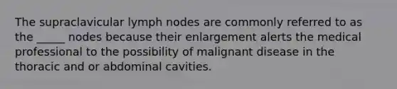 The supraclavicular lymph nodes are commonly referred to as the _____ nodes because their enlargement alerts the medical professional to the possibility of malignant disease in the thoracic and or abdominal cavities.